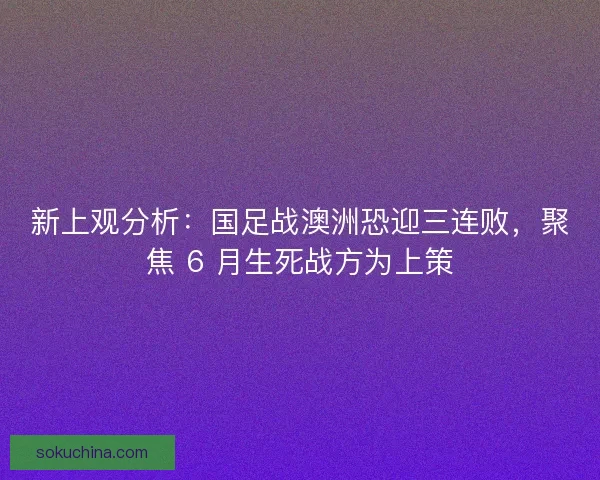 新上观分析：国足战澳洲恐迎三连败，聚焦 6 月生死战方为上策