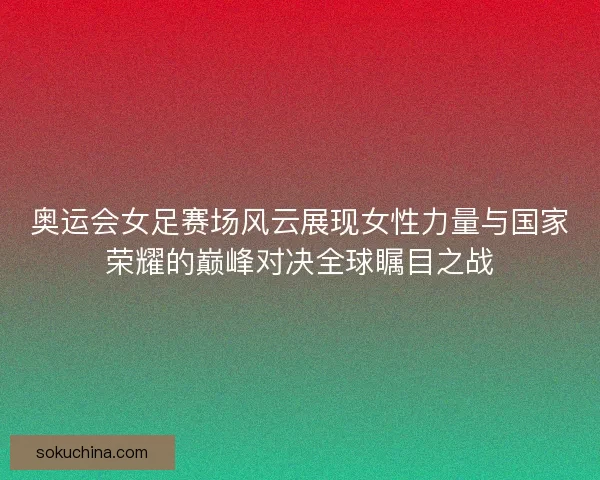 奥运会女足赛场风云展现女性力量与国家荣耀的巅峰对决全球瞩目之战