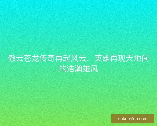 傲云苍龙传奇再起风云，英雄再现天地间的浩瀚雄风