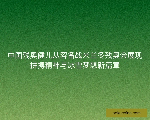 中国残奥健儿从容备战米兰冬残奥会展现拼搏精神与冰雪梦想新篇章