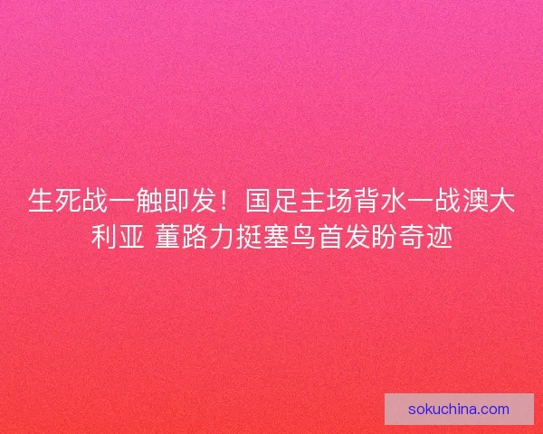 生死战一触即发！国足主场背水一战澳大利亚 董路力挺塞鸟首发盼奇迹