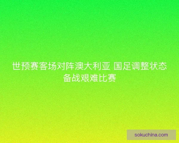 世预赛客场对阵澳大利亚 国足调整状态备战艰难比赛