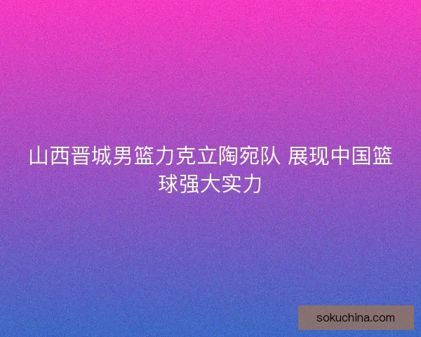 山西晋城男篮力克立陶宛队 展现中国篮球强大实力