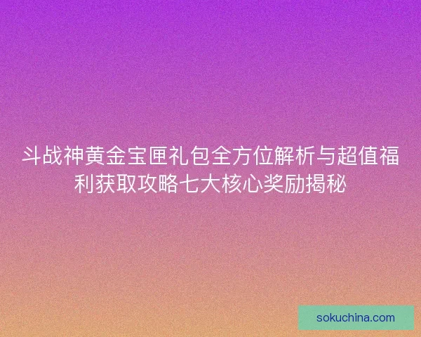斗战神黄金宝匣礼包全方位解析与超值福利获取攻略七大核心奖励揭秘