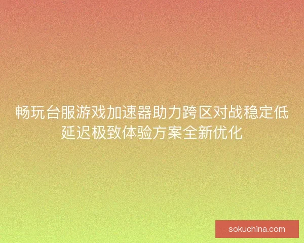 畅玩台服游戏加速器助力跨区对战稳定低延迟极致体验方案全新优化