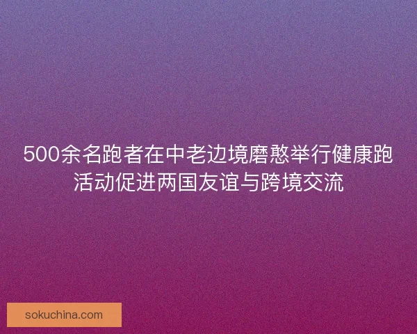 500余名跑者在中老边境磨憨举行健康跑活动促进两国友谊与跨境交流