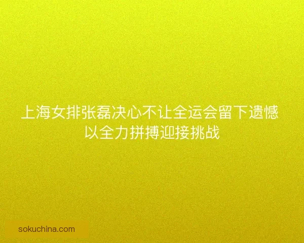 上海女排张磊决心不让全运会留下遗憾 以全力拼搏迎接挑战