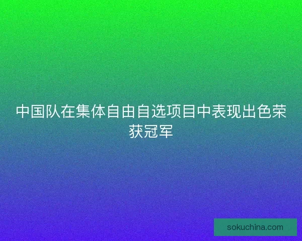 中国队在集体自由自选项目中表现出色荣获冠军