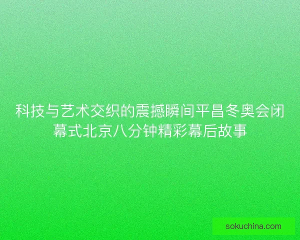 科技与艺术交织的震撼瞬间平昌冬奥会闭幕式北京八分钟精彩幕后故事