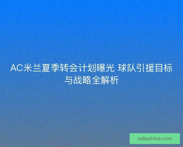 AC米兰夏季转会计划曝光 球队引援目标与战略全解析