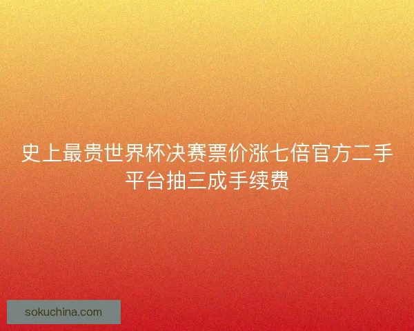 史上最贵世界杯决赛票价涨七倍官方二手平台抽三成手续费