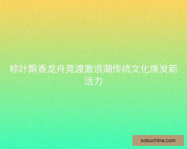 粽叶飘香龙舟竞渡激浪潮传统文化焕发新活力