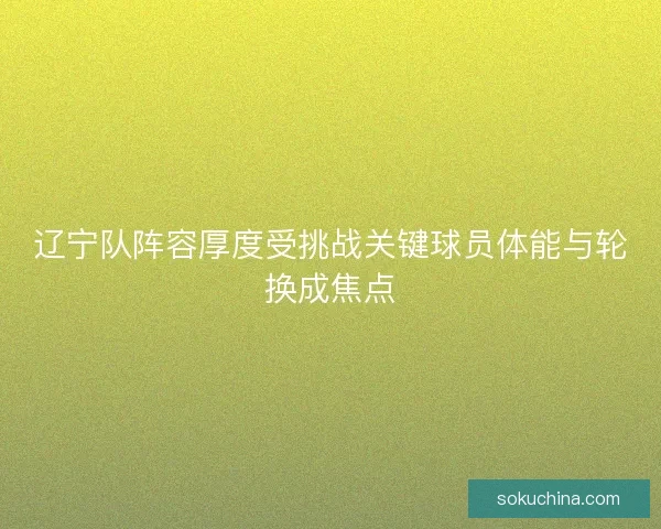 辽宁队阵容厚度受挑战关键球员体能与轮换成焦点