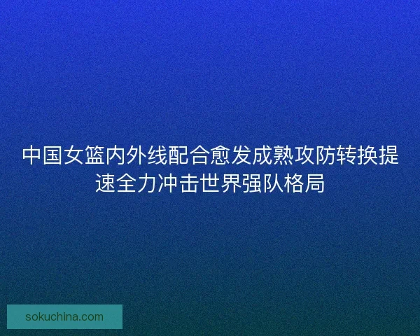 中国女篮内外线配合愈发成熟攻防转换提速全力冲击世界强队格局