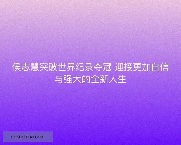 侯志慧突破世界纪录夺冠 迎接更加自信与强大的全新人生