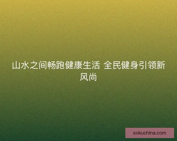 山水之间畅跑健康生活 全民健身引领新风尚
