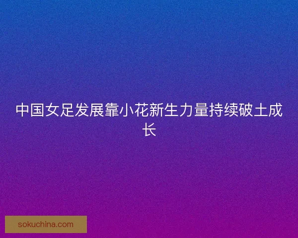 中国女足发展靠小花新生力量持续破土成长 中国女足发展靠小花新生力量持续破土成长