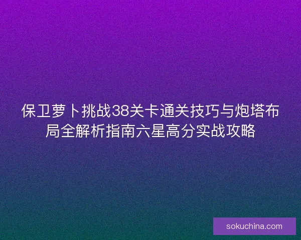 保卫萝卜挑战38关卡通关技巧与炮塔布局全解析指南六星高分实战攻略 保卫萝卜挑战38关卡通关技巧与炮塔布局全解析指南六星高分实战攻略