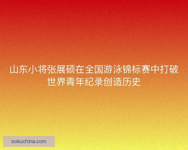 山东小将张展硕在全国游泳锦标赛中打破世界青年纪录创造历史