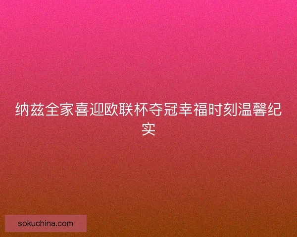 纳兹全家喜迎欧联杯夺冠幸福时刻温馨纪实