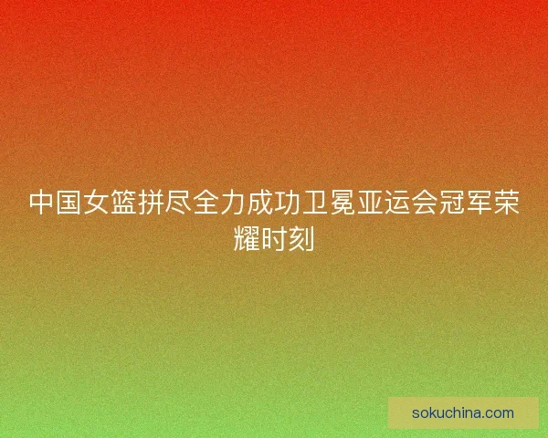中国女篮拼尽全力成功卫冕亚运会冠军荣耀时刻