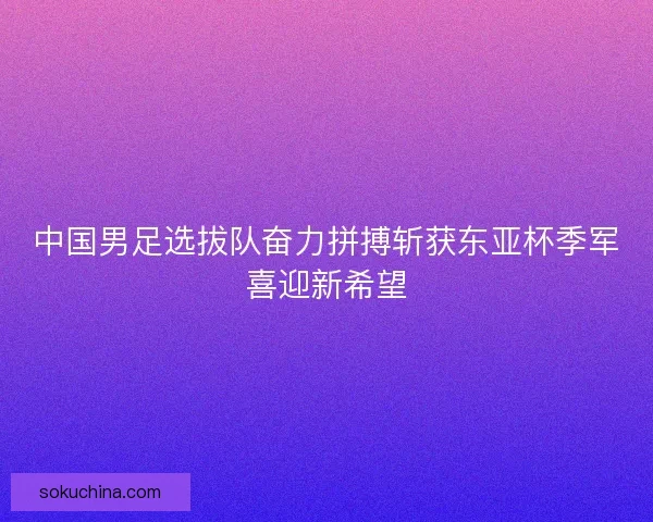 中国男足选拔队奋力拼搏斩获东亚杯季军喜迎新希望 中国男足选拔队奋力拼搏斩获东亚杯季军喜迎新希望