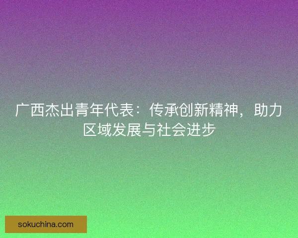 广西杰出青年代表：传承创新精神，助力区域发展与社会进步