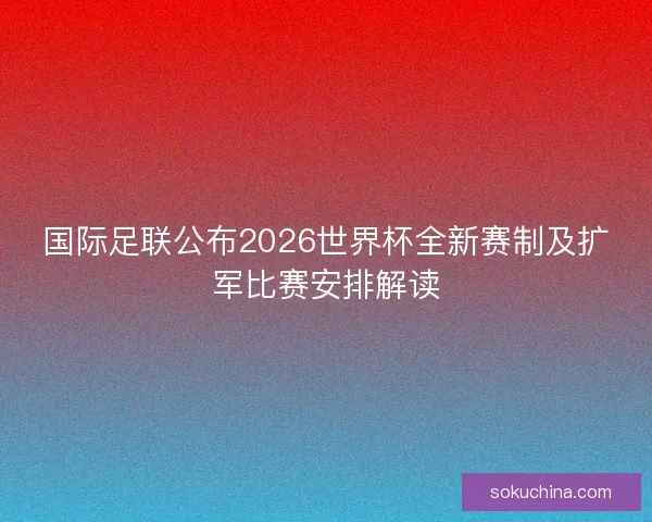 国际足联公布2026世界杯全新赛制及扩军比赛安排解读