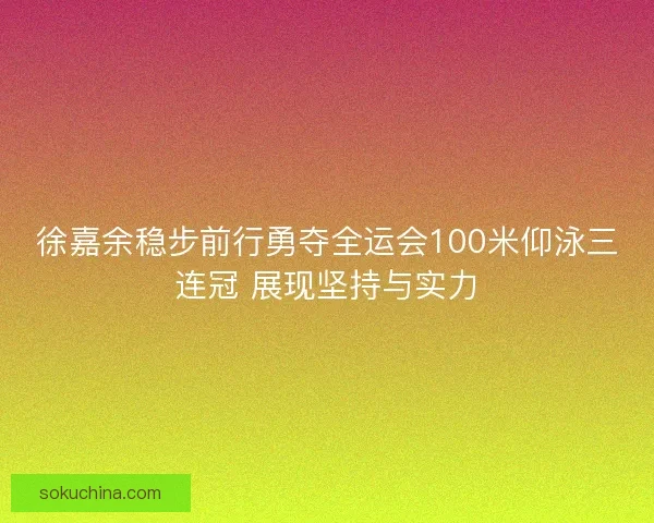 徐嘉余稳步前行勇夺全运会100米仰泳三连冠 展现坚持与实力