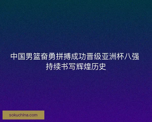 中国男篮奋勇拼搏成功晋级亚洲杯八强 持续书写辉煌历史