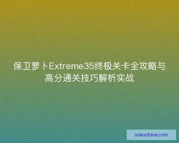 保卫萝卜Extreme35终极关卡全攻略与高分通关技巧解析实战 保卫萝卜Extreme35终极关卡全攻略与高分通关技巧解析实战