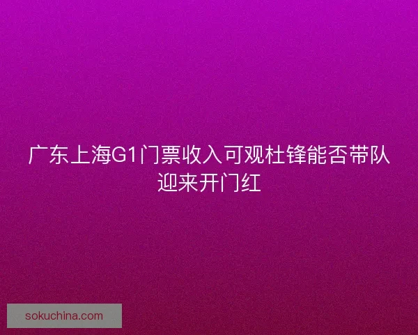 广东上海G1门票收入可观杜锋能否带队迎来开门红