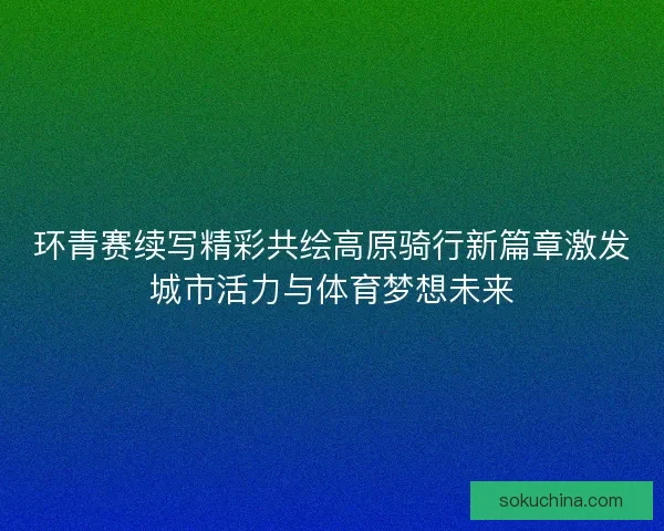 环青赛续写精彩共绘高原骑行新篇章激发城市活力与体育梦想未来 环青赛续写精彩共绘高原骑行新篇章激发城市活力与体育梦想未来